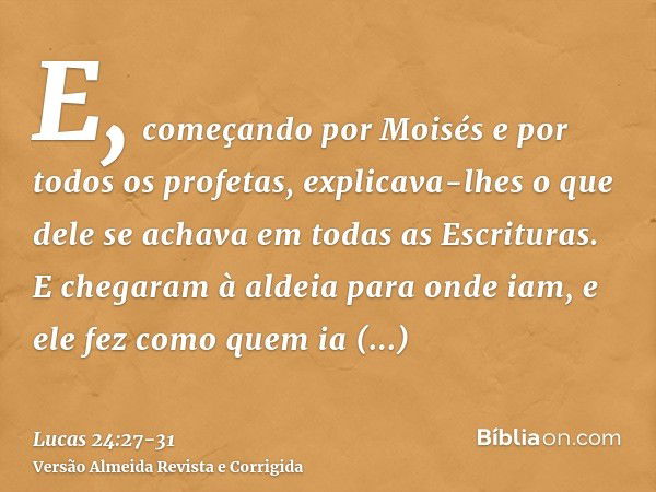 E, começando por Moisés e por todos os profetas, explicava-lhes o que dele se achava em todas as Escrituras.E chegaram à aldeia para onde iam, e ele fez como qu