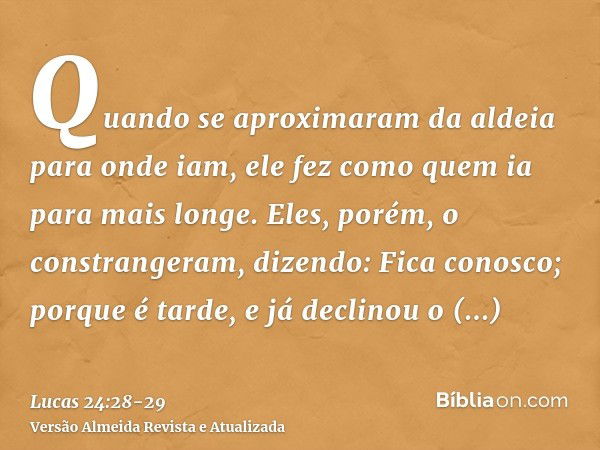 Quando se aproximaram da aldeia para onde iam, ele fez como quem ia para mais longe.Eles, porém, o constrangeram, dizendo: Fica conosco; porque é tarde, e já de