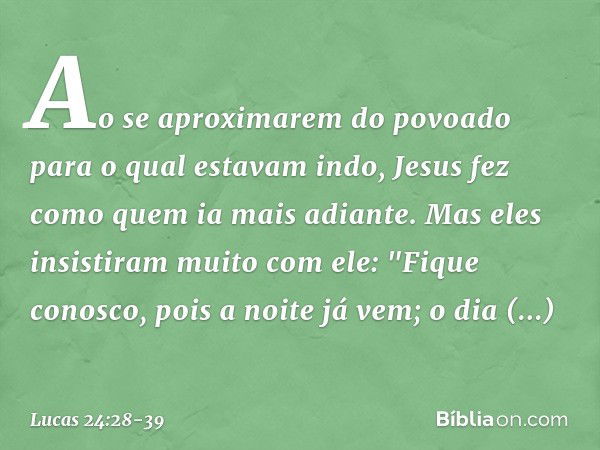 Ao se aproximarem do povoado para o qual estavam indo, Jesus fez como quem ia mais adiante. Mas eles insistiram muito com ele: "Fique conosco, pois a noite já v