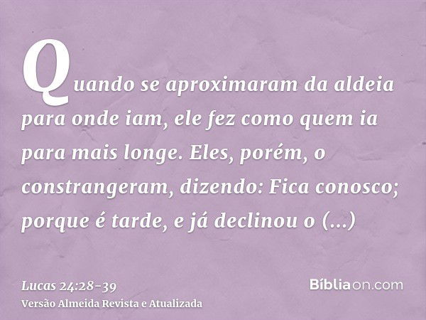 Quando se aproximaram da aldeia para onde iam, ele fez como quem ia para mais longe.Eles, porém, o constrangeram, dizendo: Fica conosco; porque é tarde, e já de