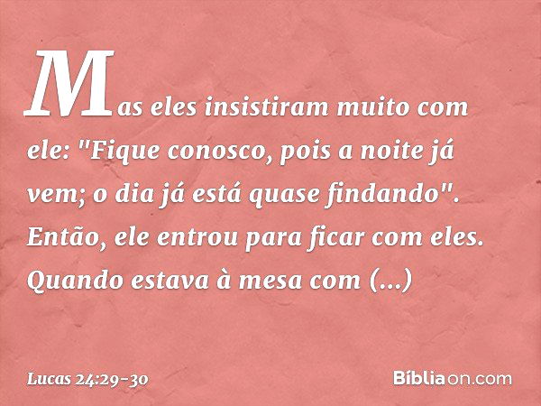 Mas eles insistiram muito com ele: "Fique conosco, pois a noite já vem; o dia já está quase findando". Então, ele entrou para ficar com eles. Quando estava à me