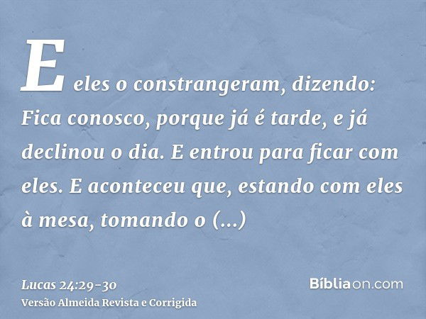 E eles o constrangeram, dizendo: Fica conosco, porque já é tarde, e já declinou o dia. E entrou para ficar com eles.E aconteceu que, estando com eles à mesa, to