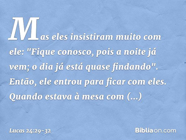 Mas eles insistiram muito com ele: "Fique conosco, pois a noite já vem; o dia já está quase findando". Então, ele entrou para ficar com eles. Quando estava à me