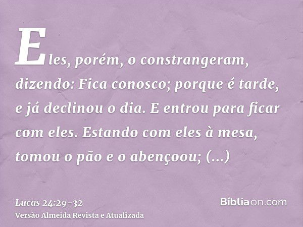 Eles, porém, o constrangeram, dizendo: Fica conosco; porque é tarde, e já declinou o dia. E entrou para ficar com eles.Estando com eles à mesa, tomou o pão e o 