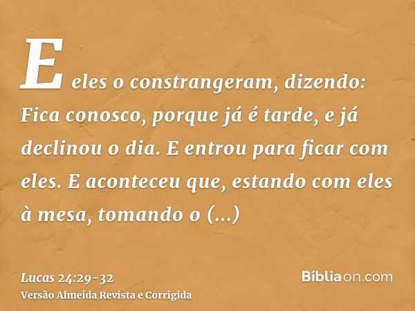 E eles o constrangeram, dizendo: Fica conosco, porque já é tarde, e já declinou o dia. E entrou para ficar com eles.E aconteceu que, estando com eles à mesa, to