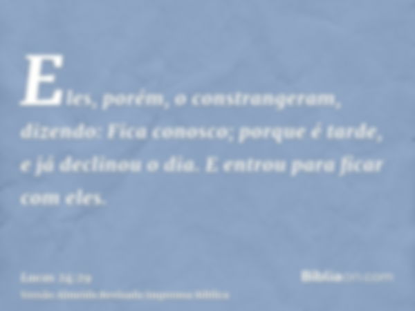 Eles, porém, o constrangeram, dizendo: Fica conosco; porque é tarde, e já declinou o dia. E entrou para ficar com eles.