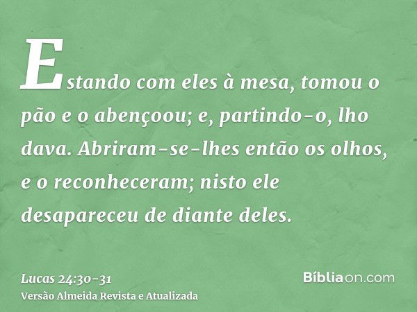 Estando com eles à mesa, tomou o pão e o abençoou; e, partindo-o, lho dava.Abriram-se-lhes então os olhos, e o reconheceram; nisto ele desapareceu de diante del