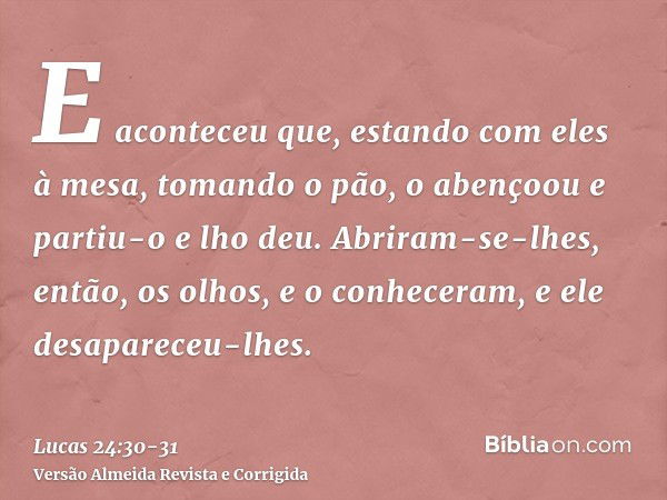 E aconteceu que, estando com eles à mesa, tomando o pão, o abençoou e partiu-o e lho deu.Abriram-se-lhes, então, os olhos, e o conheceram, e ele desapareceu-lhe