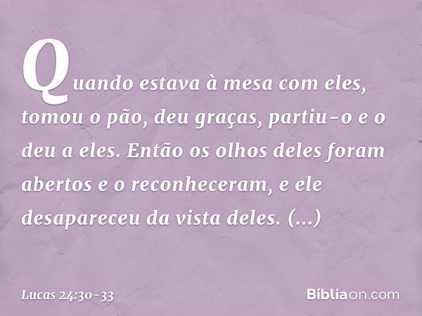 Quando estava à mesa com eles, tomou o pão, deu graças, partiu-o e o deu a eles. Então os olhos deles foram abertos e o reconheceram, e ele desapareceu da vista