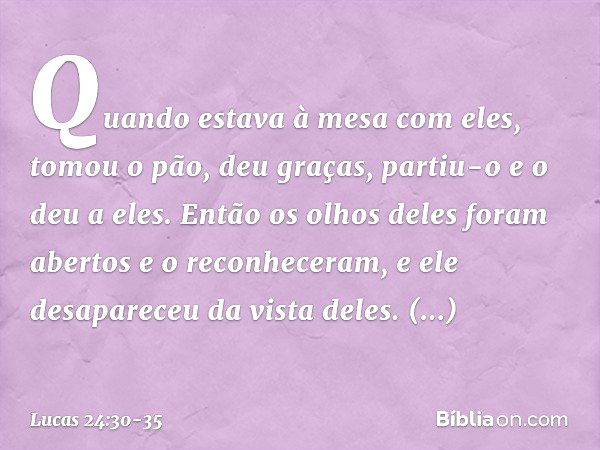 Quando estava à mesa com eles, tomou o pão, deu graças, partiu-o e o deu a eles. Então os olhos deles foram abertos e o reconheceram, e ele desapareceu da vista