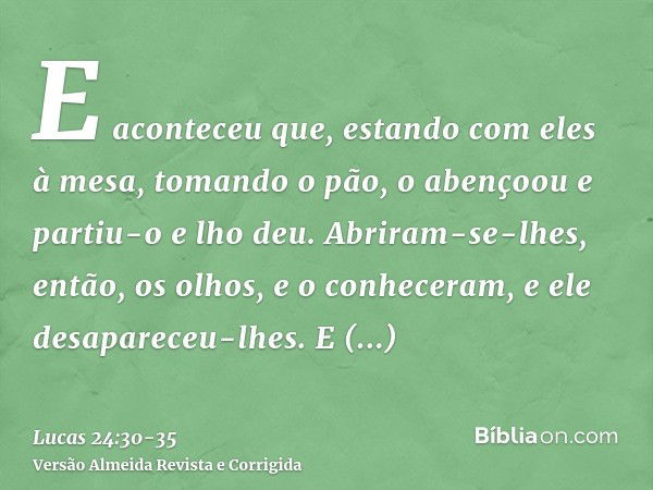 E aconteceu que, estando com eles à mesa, tomando o pão, o abençoou e partiu-o e lho deu.Abriram-se-lhes, então, os olhos, e o conheceram, e ele desapareceu-lhe