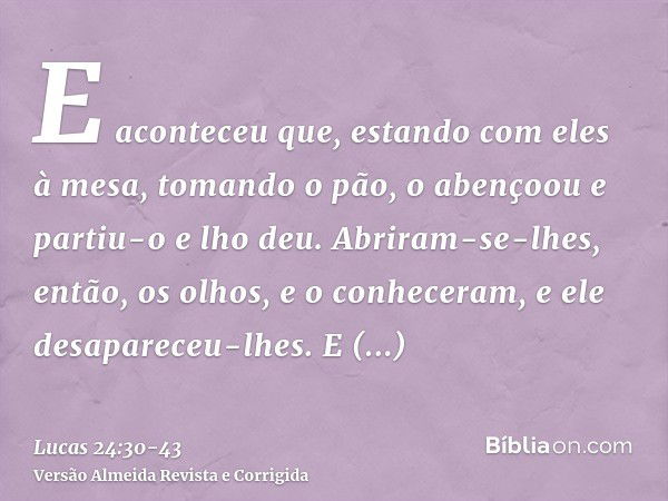 E aconteceu que, estando com eles à mesa, tomando o pão, o abençoou e partiu-o e lho deu.Abriram-se-lhes, então, os olhos, e o conheceram, e ele desapareceu-lhe