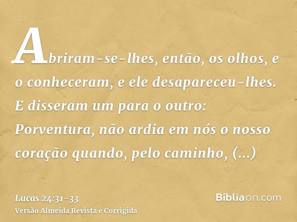 Abriram-se-lhes, então, os olhos, e o conheceram, e ele desapareceu-lhes.E disseram um para o outro: Porventura, não ardia em nós o nosso coração quando, pelo c