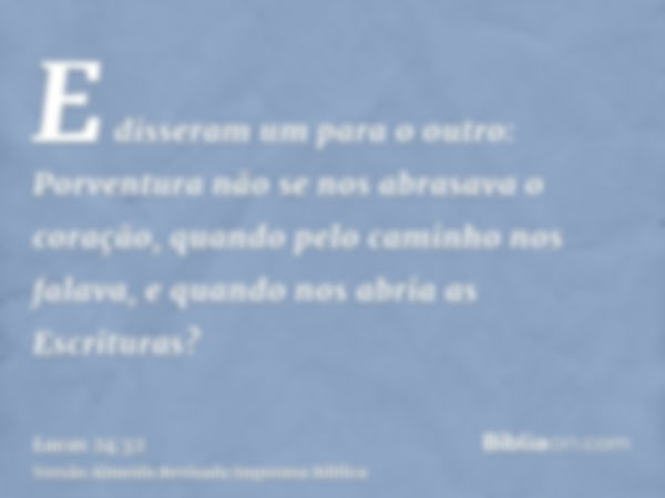 E disseram um para o outro: Porventura não se nos abrasava o coração, quando pelo caminho nos falava, e quando nos abria as Escrituras?