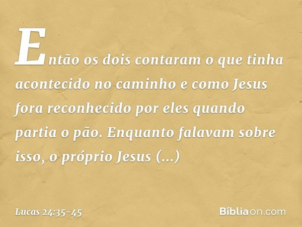 Então os dois contaram o que tinha acontecido no caminho e como Jesus fora reconhecido por eles quando partia o pão. Enquanto falavam sobre isso, o próprio Jesu