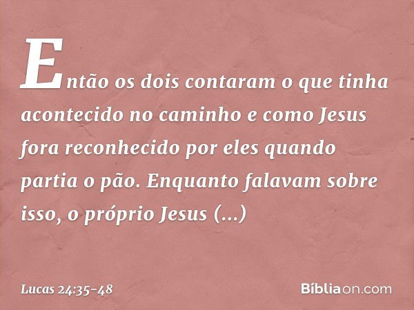 Então os dois contaram o que tinha acontecido no caminho e como Jesus fora reconhecido por eles quando partia o pão. Enquanto falavam sobre isso, o próprio Jesu