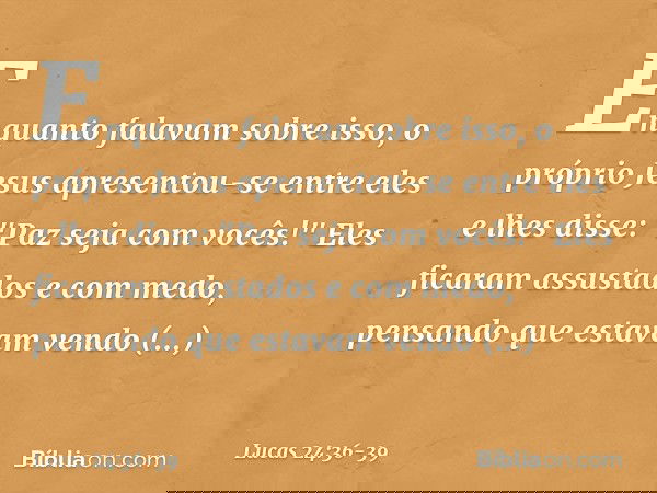 Enquanto falavam sobre isso, o próprio Jesus apresentou-se entre eles e lhes disse: "Paz seja com vocês!" Eles ficaram assustados e com medo, pensando que estav