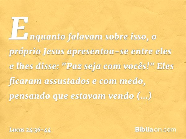 Enquanto falavam sobre isso, o próprio Jesus apresentou-se entre eles e lhes disse: "Paz seja com vocês!" Eles ficaram assustados e com medo, pensando que estav