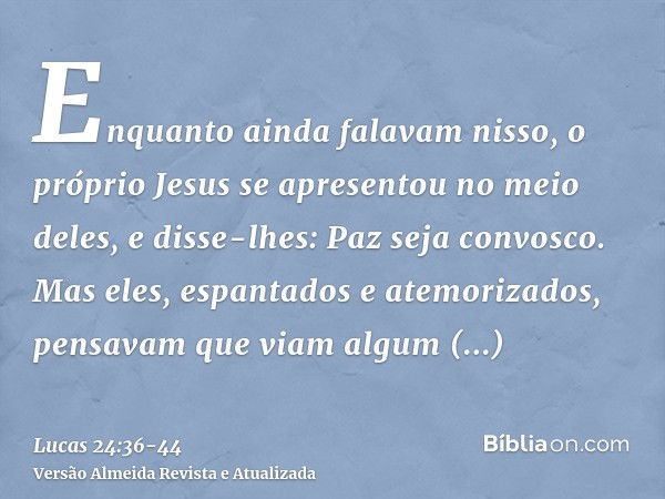 Enquanto ainda falavam nisso, o próprio Jesus se apresentou no meio deles, e disse-lhes: Paz seja convosco.Mas eles, espantados e atemorizados, pensavam que via