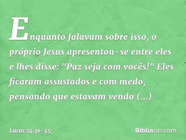 Enquanto falavam sobre isso, o próprio Jesus apresentou-se entre eles e lhes disse: "Paz seja com vocês!" Eles ficaram assustados e com medo, pensando que estav