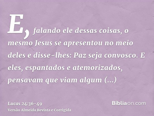 E, falando ele dessas coisas, o mesmo Jesus se apresentou no meio deles e disse-lhes: Paz seja convosco.E eles, espantados e atemorizados, pensavam que viam alg