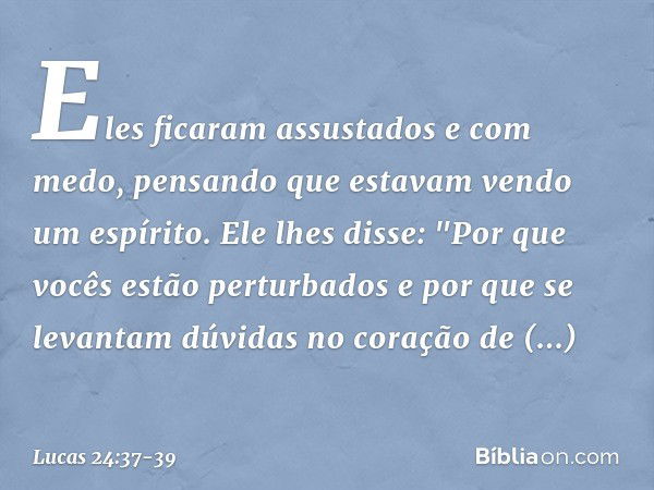 Eles ficaram assustados e com medo, pensando que estavam vendo um espírito. Ele lhes disse: "Por que vocês estão perturbados e por que se levantam dúvidas no co