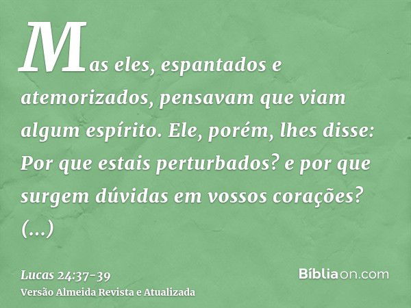 Mas eles, espantados e atemorizados, pensavam que viam algum espírito.Ele, porém, lhes disse: Por que estais perturbados? e por que surgem dúvidas em vossos cor