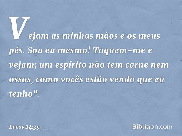 Vejam as minhas mãos e os meus pés. Sou eu mesmo! Toquem-me e vejam; um espírito não tem carne nem ossos, como vocês estão vendo que eu tenho". -- Lucas 24:39