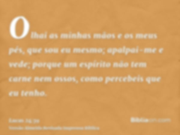 Olhai as minhas mãos e os meus pés, que sou eu mesmo; apalpai-me e vede; porque um espírito não tem carne nem ossos, como percebeis que eu tenho.