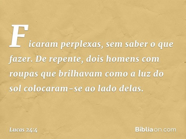 Ficaram perplexas, sem saber o que fazer. De repente, dois homens com roupas que brilhavam como a luz do sol colocaram-se ao lado delas. -- Lucas 24:4