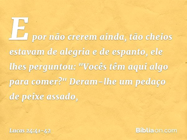 E por não crerem ainda, tão cheios estavam de alegria e de espanto, ele lhes perguntou: "Vocês têm aqui algo para comer?" Deram-lhe um pedaço de peixe assado, -