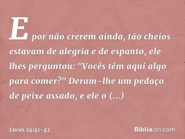 E por não crerem ainda, tão cheios estavam de alegria e de espanto, ele lhes perguntou: "Vocês têm aqui algo para comer?" Deram-lhe um pedaço de peixe assado, e