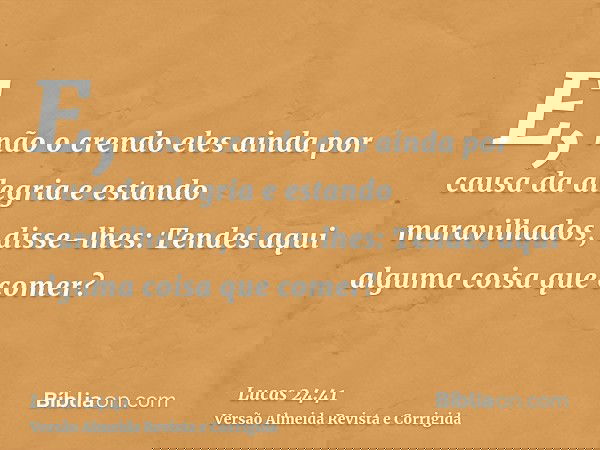 E, não o crendo eles ainda por causa da alegria e estando maravilhados, disse-lhes: Tendes aqui alguma coisa que comer?