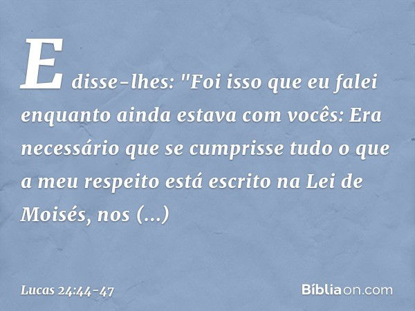 E disse-lhes: "Foi isso que eu falei enquanto ainda estava com vocês: Era necessário que se cumprisse tudo o que a meu respeito está escrito na Lei de Moisés, n