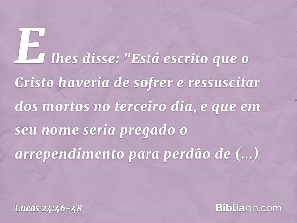 E lhes disse: "Está escrito que o Cristo haveria de sofrer e ressuscitar dos mortos no terceiro dia, e que em seu nome seria pregado o arrependimento para perdã