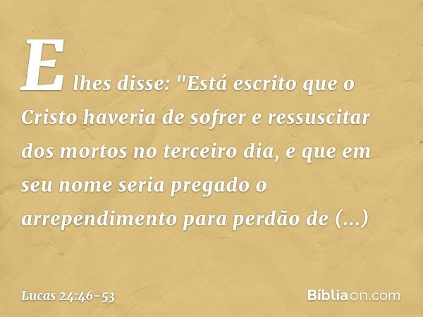 E lhes disse: "Está escrito que o Cristo haveria de sofrer e ressuscitar dos mortos no terceiro dia, e que em seu nome seria pregado o arrependimento para perdã