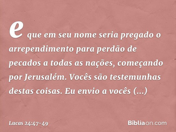 e que em seu nome seria pregado o arrependimento para perdão de pecados a todas as nações, começando por Jerusalém. Vocês são testemunhas destas coisas. Eu envi