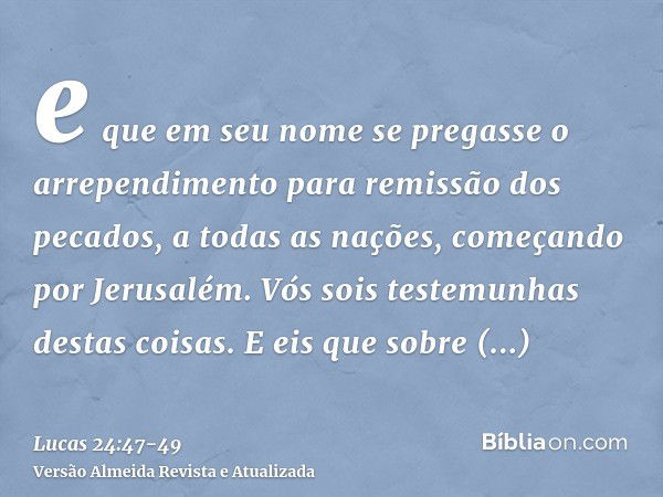 e que em seu nome se pregasse o arrependimento para remissão dos pecados, a todas as nações, começando por Jerusalém.Vós sois testemunhas destas coisas.E eis qu