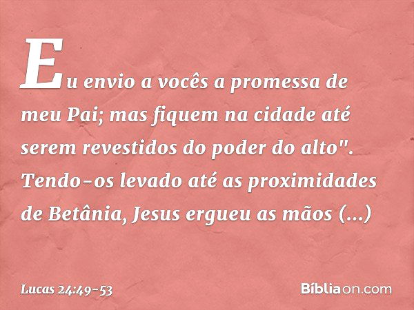 Lucas 24:49-53 E eis que sobre vós envio a promessa de meu Pai; ficai,  porém, na cidade de Jerusalém, até que do alto sejais revestidos de poder.  E levou-os fora, até Betânia;