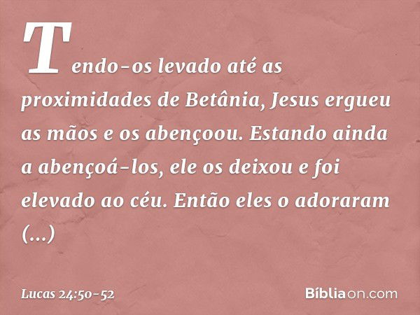 Tendo-os levado até as proximidades de Betânia, Jesus ergueu as mãos e os abençoou. Estando ainda a abençoá-los, ele os deixou e foi elevado ao céu. Então eles 