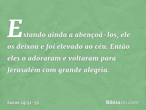 Estando ainda a abençoá-los, ele os deixou e foi elevado ao céu. Então eles o adoraram e voltaram para Jerusalém com grande alegria. -- Lucas 24:51-52