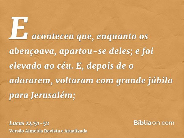 E aconteceu que, enquanto os abençoava, apartou-se deles; e foi elevado ao céu.E, depois de o adorarem, voltaram com grande júbilo para Jerusalém;