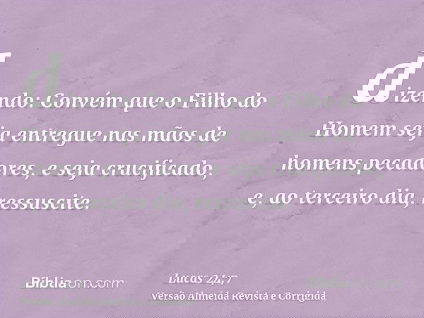 dizendo: Convém que o Filho do Homem seja entregue nas mãos de homens pecadores, e seja crucificado, e, ao terceiro dia, ressuscite.