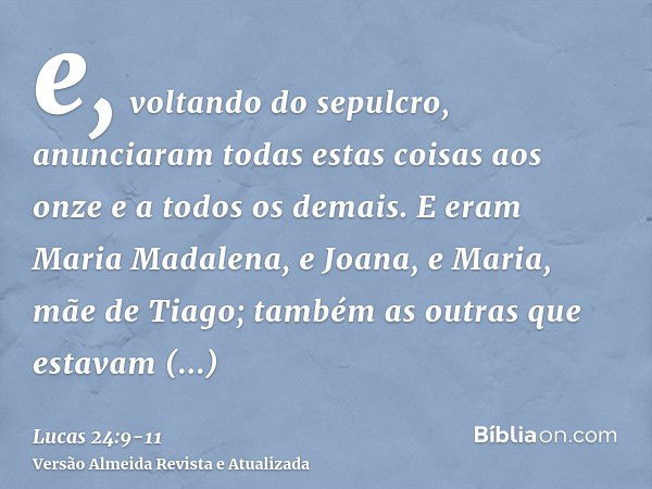 e, voltando do sepulcro, anunciaram todas estas coisas aos onze e a todos os demais.E eram Maria Madalena, e Joana, e Maria, mãe de Tiago; também as outras que 