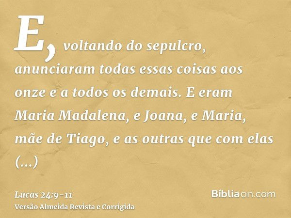 E, voltando do sepulcro, anunciaram todas essas coisas aos onze e a todos os demais.E eram Maria Madalena, e Joana, e Maria, mãe de Tiago, e as outras que com e