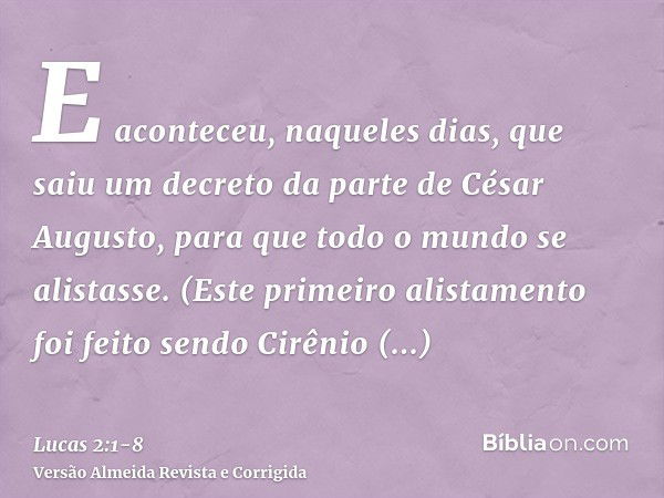 E aconteceu, naqueles dias, que saiu um decreto da parte de César Augusto, para que todo o mundo se alistasse.(Este primeiro alistamento foi feito sendo Cirênio