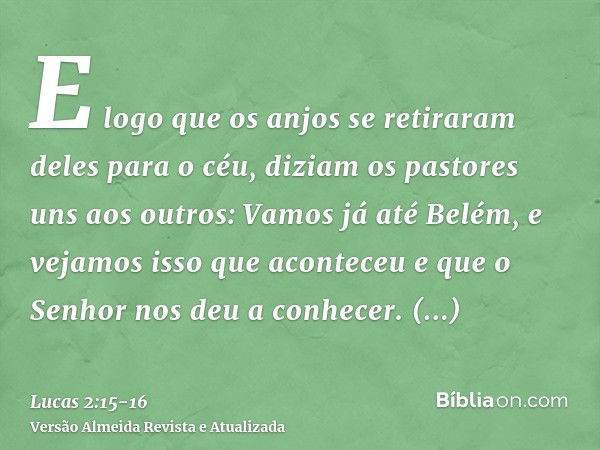 E logo que os anjos se retiraram deles para o céu, diziam os pastores uns aos outros: Vamos já até Belém, e vejamos isso que aconteceu e que o Senhor nos deu a 