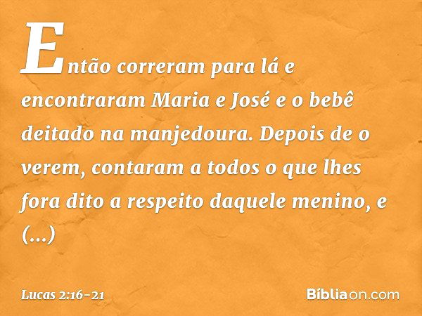 Então correram para lá e encontraram Maria e José e o bebê deitado na manjedoura. Depois de o verem, contaram a todos o que lhes fora dito a respeito daquele me