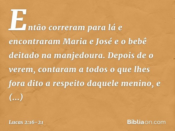 Então correram para lá e encontraram Maria e José e o bebê deitado na manjedoura. Depois de o verem, contaram a todos o que lhes fora dito a respeito daquele me