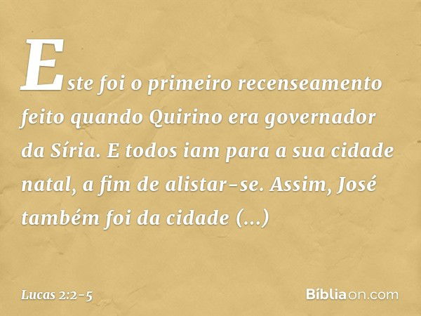 Este foi o primeiro recenseamento feito quando Quirino era governador da Síria. E todos iam para a sua cidade natal, a fim de alistar-se. Assim, José também foi